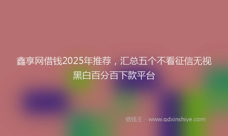 鑫享网借钱2025年推荐，汇总五个不看征信无视黑白百分百下款平台