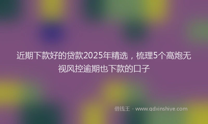 近期下款好的贷款2025年精选，梳理5个高炮无视风控逾期也下款的口子
