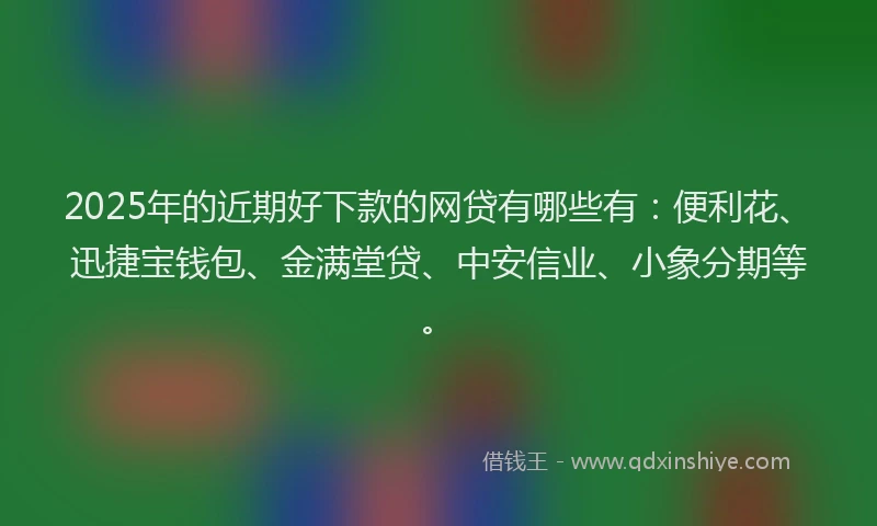 2025年的近期好下款的网贷有哪些有：便利花、迅捷宝钱包、金满堂贷、中安信业、小象分期等。