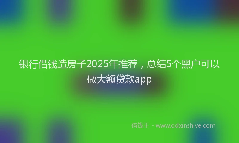 银行借钱造房子2025年推荐，总结5个黑户可以做大额贷款app
