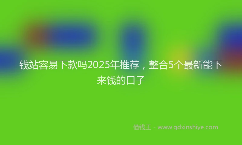 钱站容易下款吗2025年推荐，整合5个最新能下来钱的口子