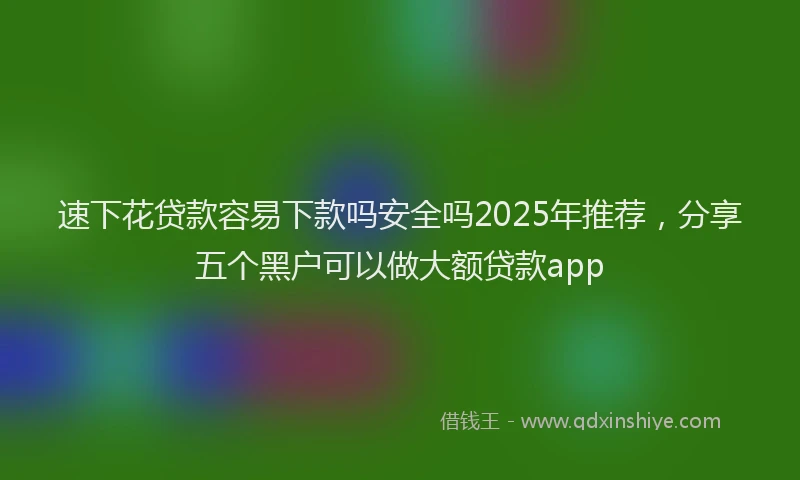 速下花贷款容易下款吗安全吗2025年推荐，分享五个黑户可以做大额贷款app