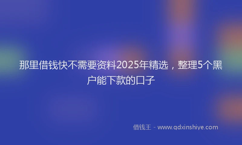那里借钱快不需要资料2025年精选，整理5个黑户能下款的口子