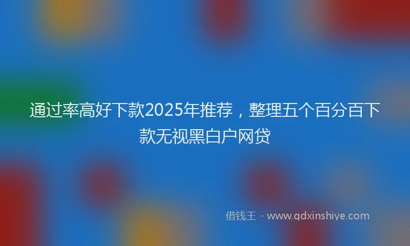 通过率高好下款2025年推荐，整理五个百分百下款无视黑白户网贷