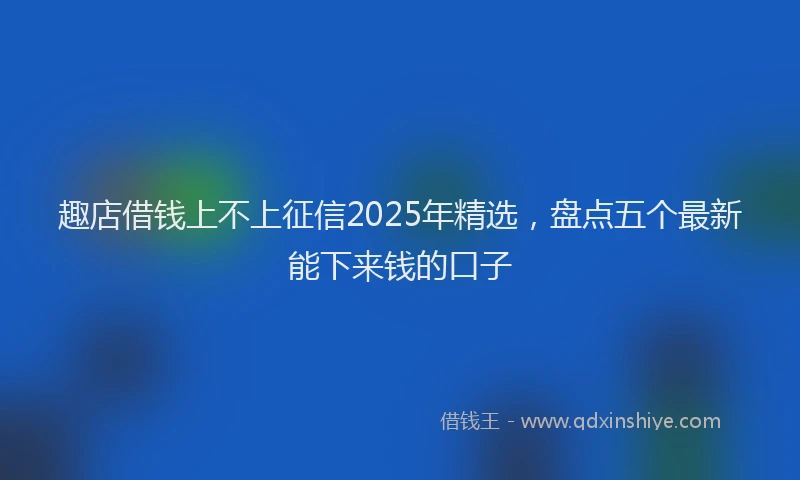 趣店借钱上不上征信2025年精选，盘点五个最新能下来钱的口子