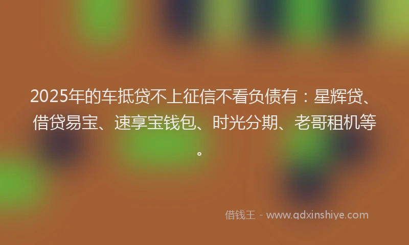 2025年的车抵贷不上征信不看负债有：星辉贷、借贷易宝、速享宝钱包、时光分期、老哥租机等。