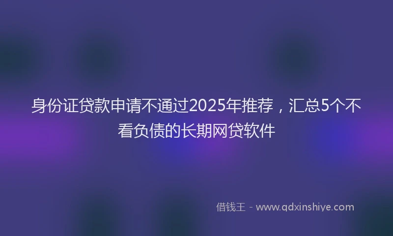 身份证贷款申请不通过2025年推荐，汇总5个不看负债的长期网贷软件