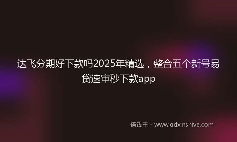 达飞分期好下款吗2025年精选，整合五个新号易贷速审秒下款app