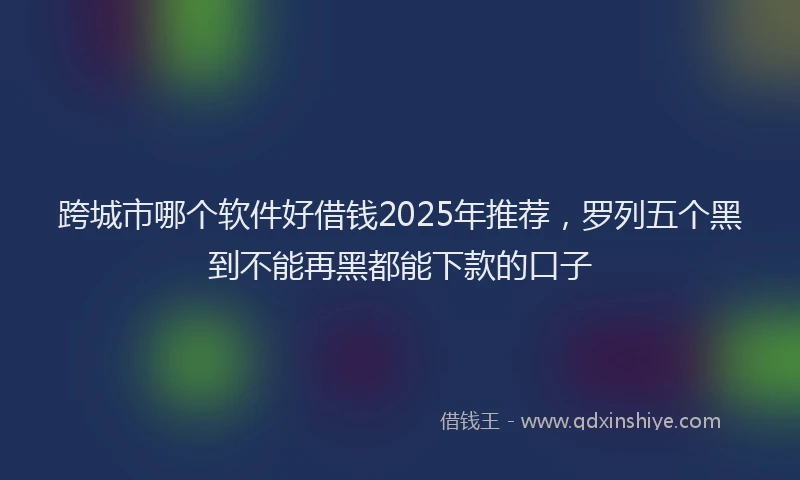 跨城市哪个软件好借钱2025年推荐，罗列五个黑到不能再黑都能下款的口子