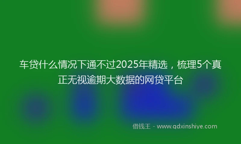 车贷什么情况下通不过2025年精选，梳理5个真正无视逾期大数据的网贷平台