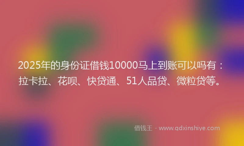 2025年的身份证借钱10000马上到账可以吗有：拉卡拉、花呗、快贷通、51人品贷、微粒贷等。