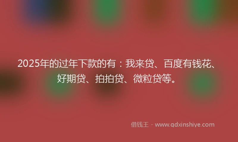 2025年的过年下款的有：我来贷、百度有钱花、好期贷、拍拍贷、微粒贷等。