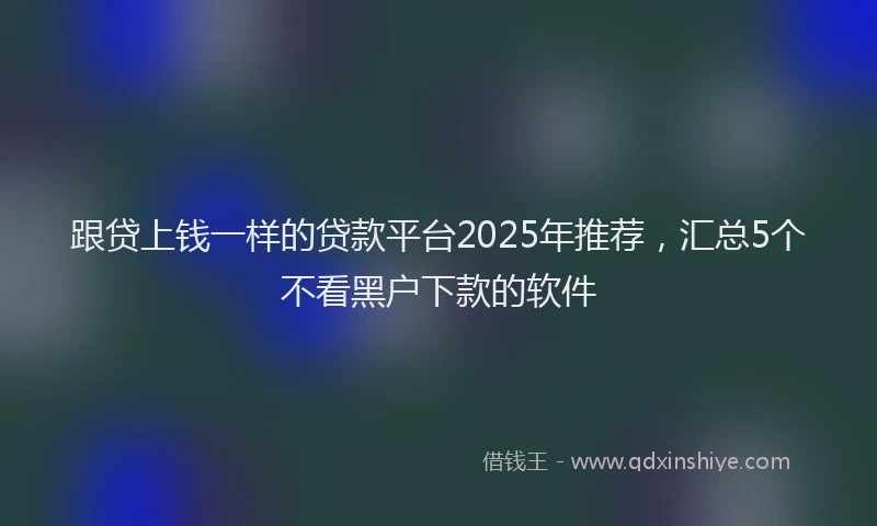 跟贷上钱一样的贷款平台2025年推荐，汇总5个不看黑户下款的软件