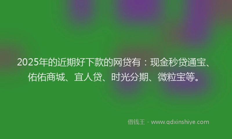 2025年的近期好下款的网贷有：现金秒贷通宝、佑佑商城、宜人贷、时光分期、微粒宝等。