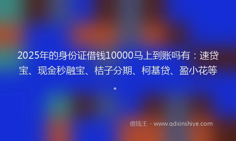 2025年的身份证借钱10000马上到账吗有：速贷宝、现金秒融宝、桔子分期、柯基贷、盈小花等。