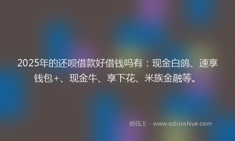 2025年的还呗借款好借钱吗有：现金白鸽、速享钱包+、现金牛、享下花、米族金融等。
