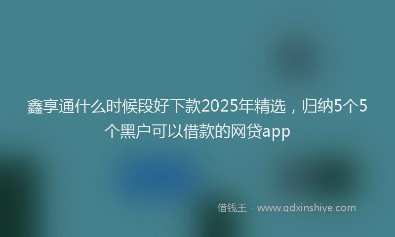 鑫享通什么时候段好下款2025年精选，归纳5个5个黑户可以借款的网贷app