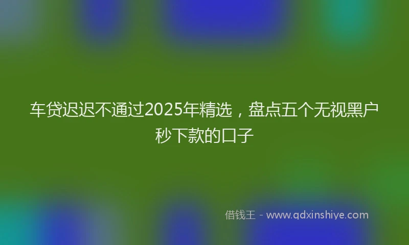 车贷迟迟不通过2025年精选，盘点五个无视黑户秒下款的口子
