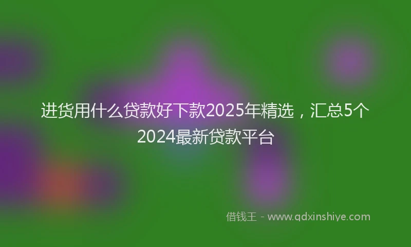 进货用什么贷款好下款2025年精选，汇总5个2024最新贷款平台