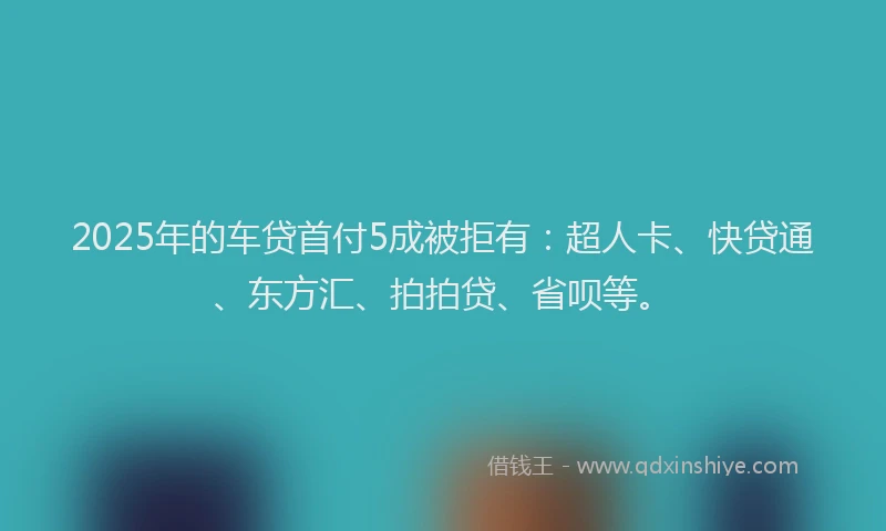 2025年的车贷首付5成被拒有：超人卡、快贷通、东方汇、拍拍贷、省呗等。