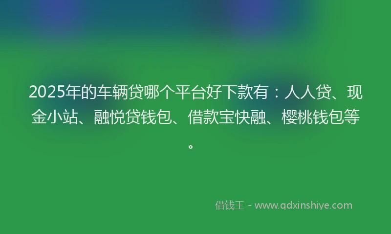 2025年的车辆贷哪个平台好下款有：人人贷、现金小站、融悦贷钱包、借款宝快融、樱桃钱包等。