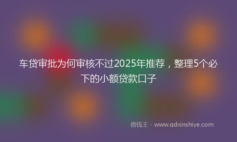 车贷审批为何审核不过2025年推荐，整理5个必下的小额贷款口子
