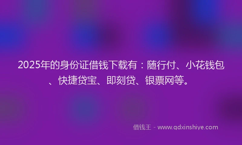 2025年的身份证借钱下载有：随行付、小花钱包、快捷贷宝、即刻贷、银票网等。