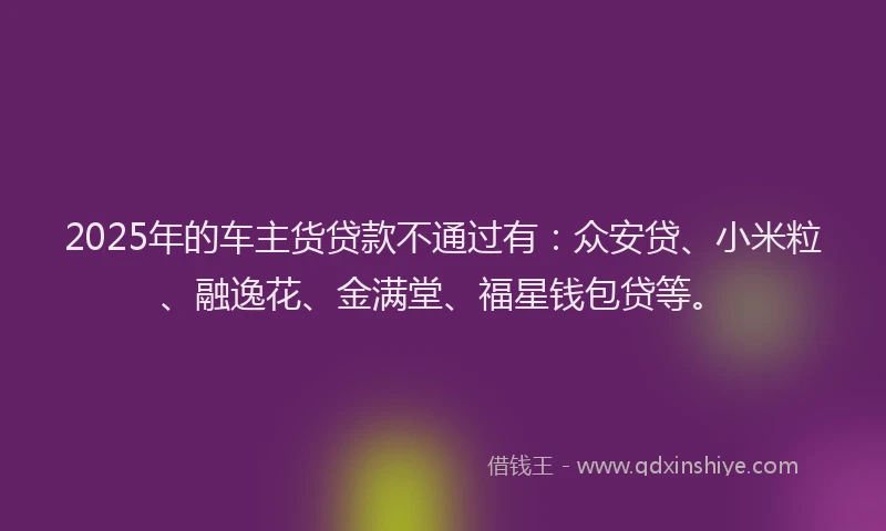 2025年的车主货贷款不通过有：众安贷、小米粒、融逸花、金满堂、福星钱包贷等。