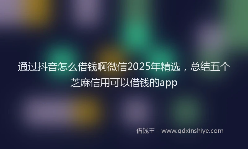通过抖音怎么借钱啊微信2025年精选，总结五个芝麻信用可以借钱的app