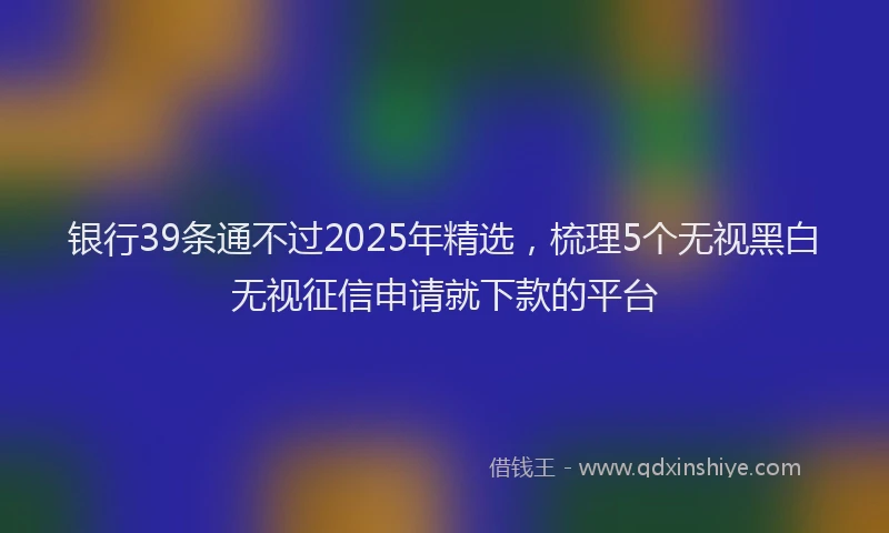 银行39条通不过2025年精选，梳理5个无视黑白无视征信申请就下款的平台
