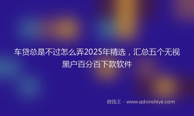 车贷总是不过怎么弄2025年精选，汇总五个无视黑户百分百下款软件