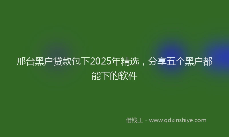 邢台黑户贷款包下2025年精选，分享五个黑户都能下的软件
