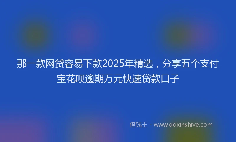 那一款网贷容易下款2025年精选，分享五个支付宝花呗逾期万元快速贷款口子