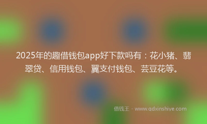 2025年的趣借钱包app好下款吗有：花小猪、翡翠贷、信用钱包、翼支付钱包、芸豆花等。