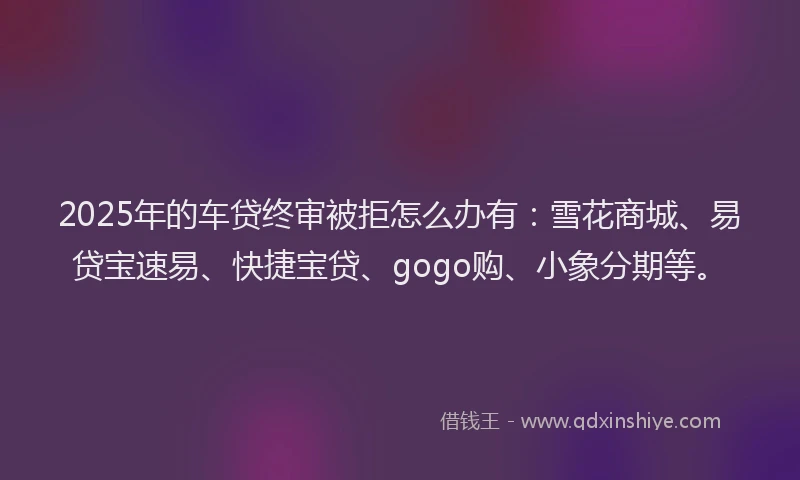 2025年的车贷终审被拒怎么办有：雪花商城、易贷宝速易、快捷宝贷、gogo购、小象分期等。