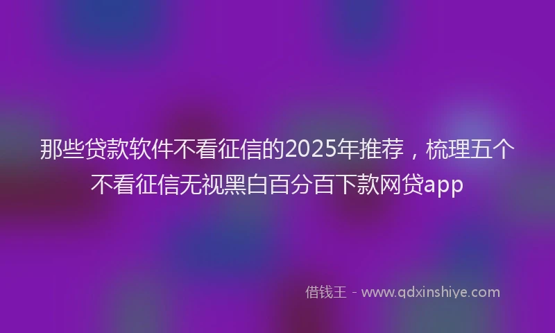 那些贷款软件不看征信的2025年推荐，梳理五个不看征信无视黑白百分百下款网贷app