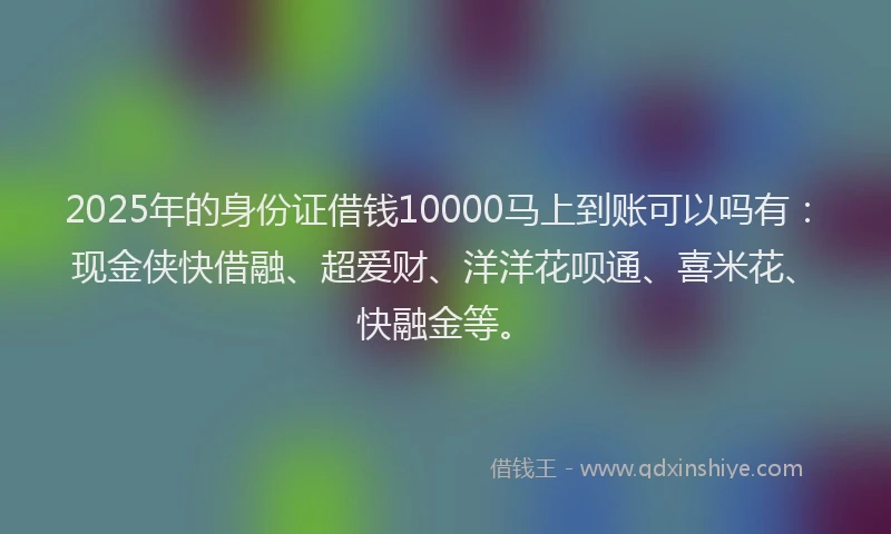 2025年的身份证借钱10000马上到账可以吗有：现金侠快借融、超爱财、洋洋花呗通、喜米花、快融金等。