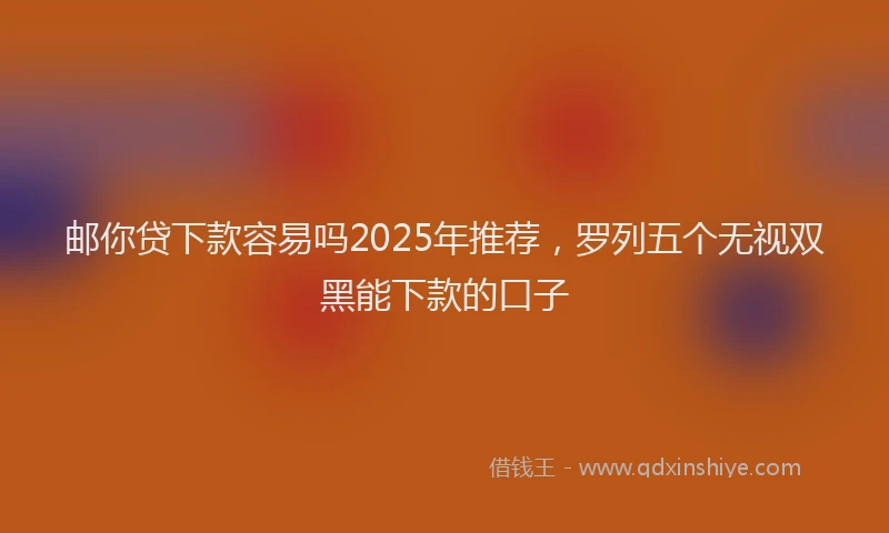 邮你贷下款容易吗2025年推荐，罗列五个无视双黑能下款的口子