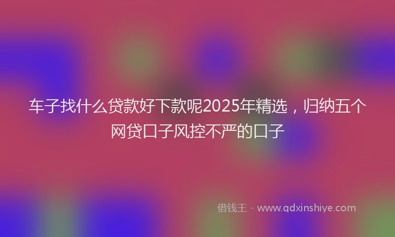 车子找什么贷款好下款呢2025年精选，归纳五个网贷口子风控不严的口子