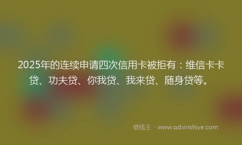 2025年的连续申请四次信用卡被拒有：维信卡卡贷、功夫贷、你我贷、我来贷、随身贷等。