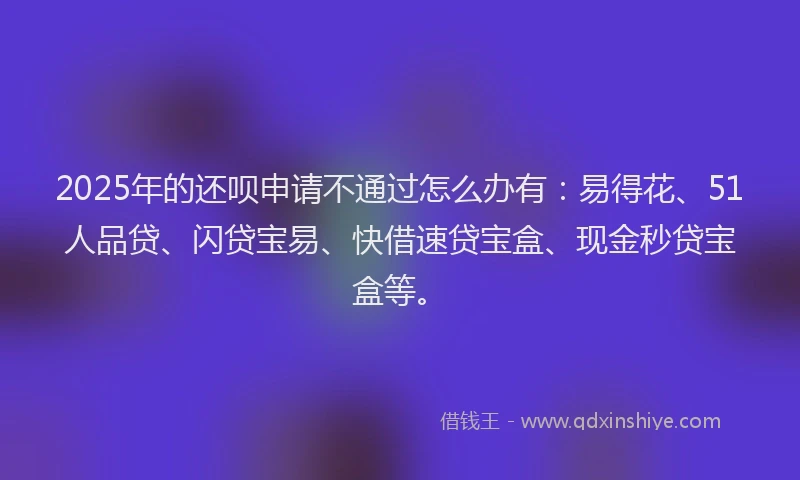 2025年的还呗申请不通过怎么办有：易得花、51人品贷、闪贷宝易、快借速贷宝盒、现金秒贷宝盒等。