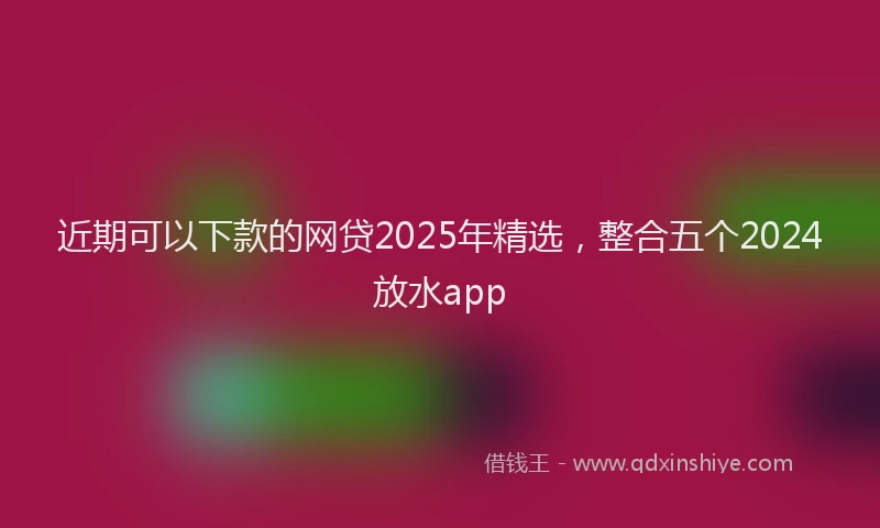 近期可以下款的网贷2025年精选，整合五个2024放水app