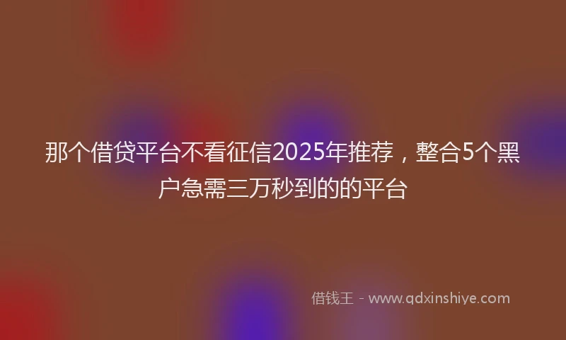 那个借贷平台不看征信2025年推荐，整合5个黑户急需三万秒到的的平台