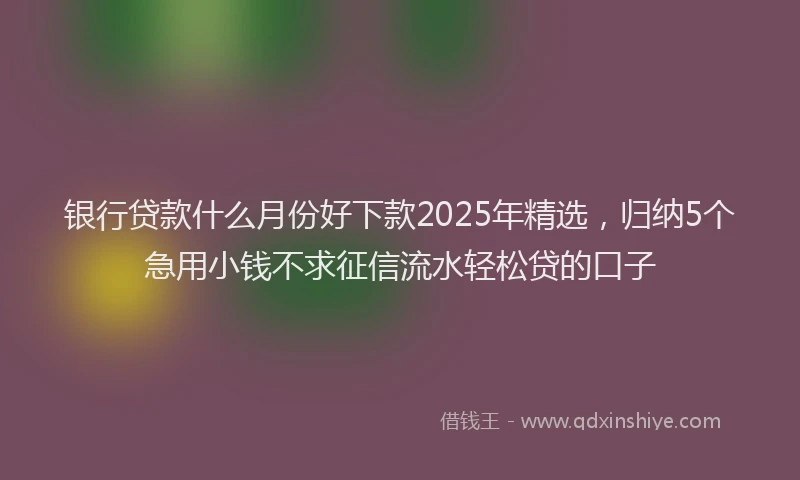 银行贷款什么月份好下款2025年精选，归纳5个急用小钱不求征信流水轻松贷的口子