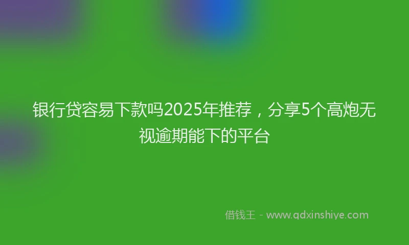 银行贷容易下款吗2025年推荐，分享5个高炮无视逾期能下的平台