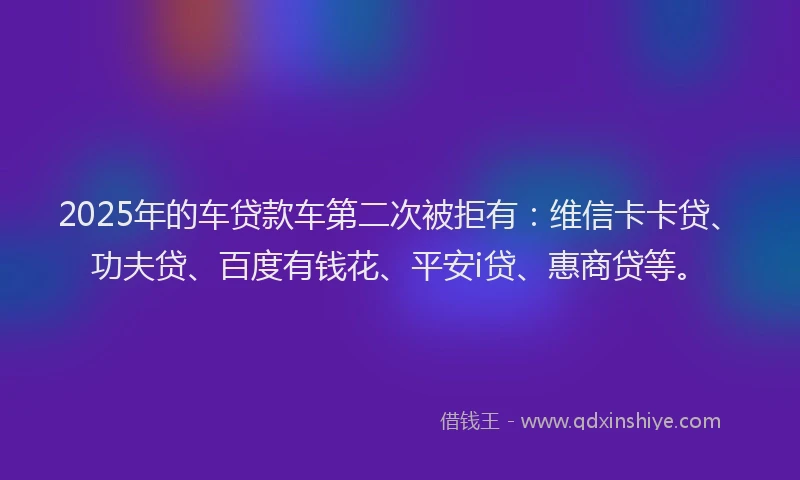 2025年的车贷款车第二次被拒有：维信卡卡贷、功夫贷、百度有钱花、平安i贷、惠商贷等。