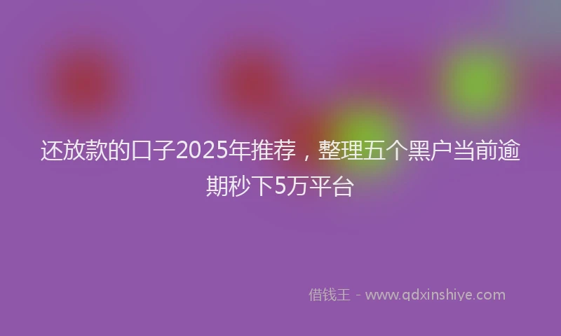 还放款的口子2025年推荐，整理五个黑户当前逾期秒下5万平台