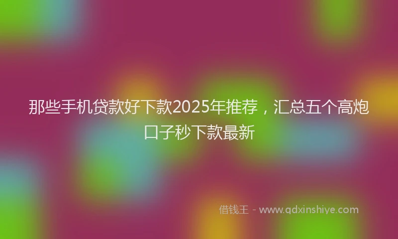 那些手机贷款好下款2025年推荐，汇总五个高炮口子秒下款最新