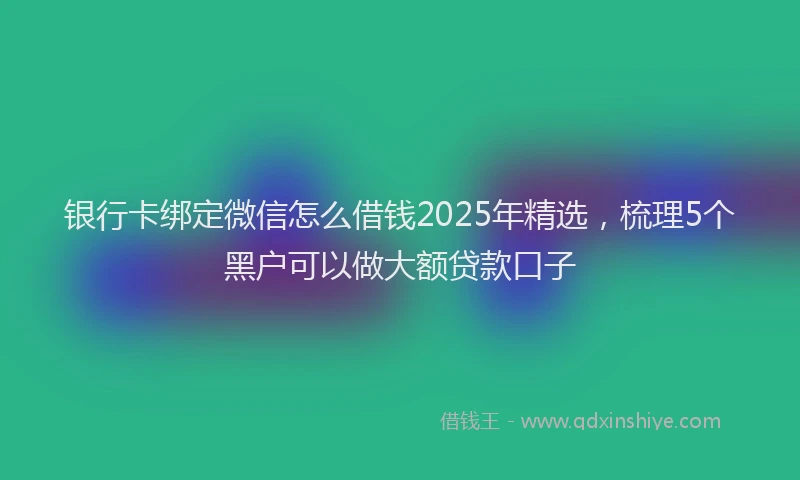 银行卡绑定微信怎么借钱2025年精选，梳理5个黑户可以做大额贷款口子