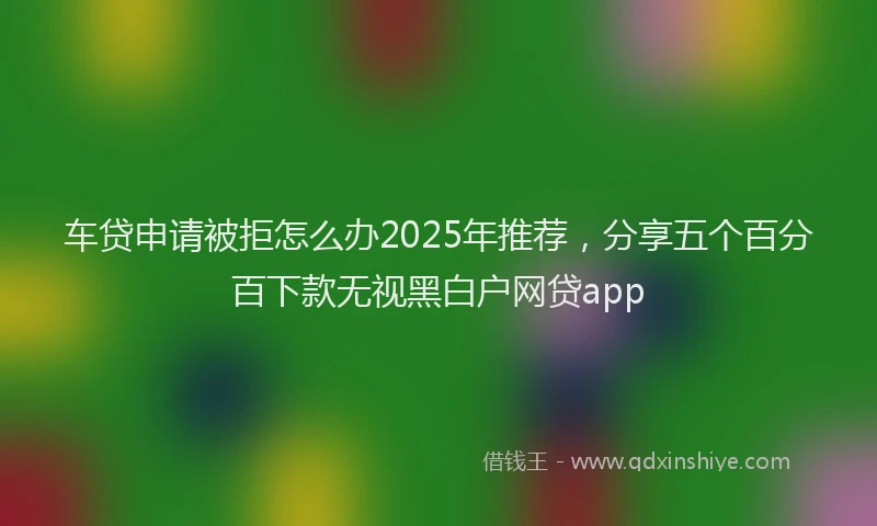 车贷申请被拒怎么办2025年推荐，分享五个百分百下款无视黑白户网贷app